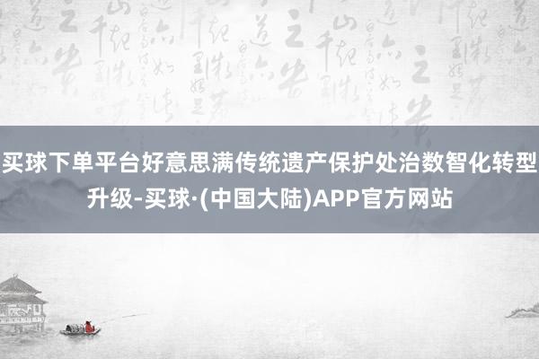 买球下单平台好意思满传统遗产保护处治数智化转型升级-买球·(中国大陆)APP官方网站