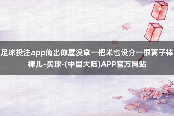 足球投注app俺出你屋没拿一把米也没分一根蒿子棒棒儿-买球·(中国大陆)APP官方网站