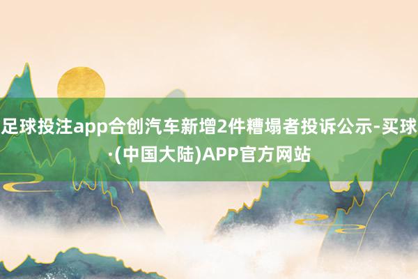 足球投注app合创汽车新增2件糟塌者投诉公示-买球·(中国大陆)APP官方网站