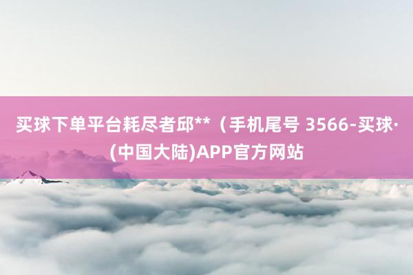 买球下单平台耗尽者邱**（手机尾号 3566-买球·(中国大陆)APP官方网站