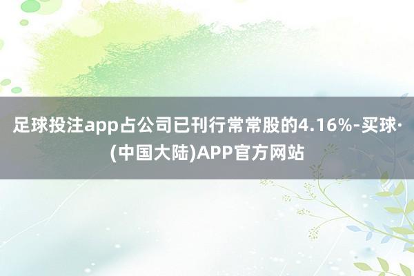 足球投注app占公司已刊行常常股的4.16%-买球·(中国大陆)APP官方网站