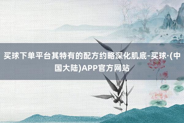 买球下单平台其特有的配方约略深化肌底-买球·(中国大陆)APP官方网站