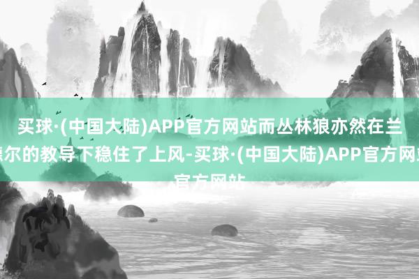 买球·(中国大陆)APP官方网站而丛林狼亦然在兰德尔的教导下稳住了上风-买球·(中国大陆)APP官方网站