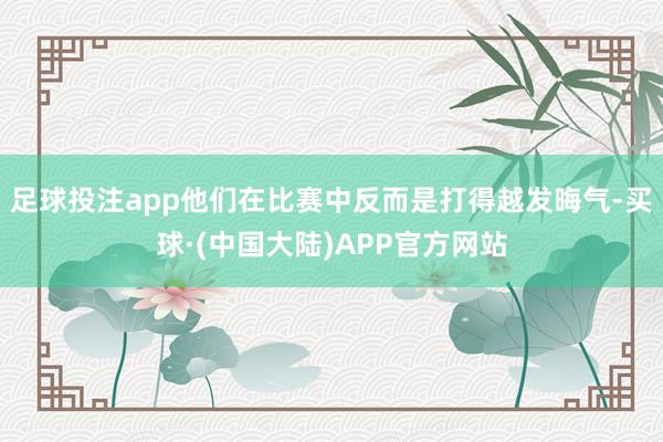 足球投注app他们在比赛中反而是打得越发晦气-买球·(中国大陆)APP官方网站