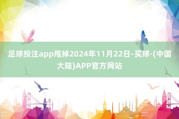 足球投注app甩掉2024年11月22日-买球·(中国大陆)APP官方网站