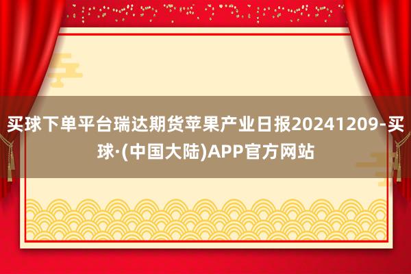 买球下单平台瑞达期货苹果产业日报20241209-买球·(中国大陆)APP官方网站