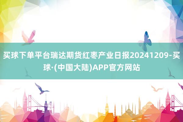 买球下单平台瑞达期货红枣产业日报20241209-买球·(中国大陆)APP官方网站