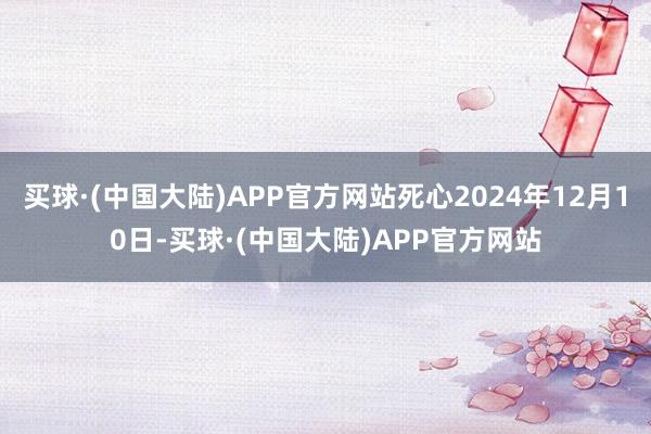 买球·(中国大陆)APP官方网站死心2024年12月10日-买球·(中国大陆)APP官方网站