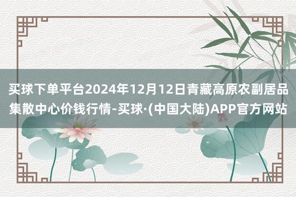 买球下单平台2024年12月12日青藏高原农副居品集散中心价钱行情-买球·(中国大陆)APP官方网站