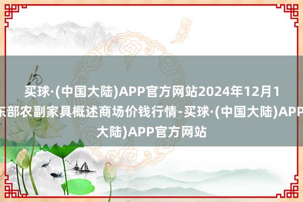 买球·(中国大陆)APP官方网站2024年12月12日青海东部农副家具概述商场价钱行情-买球·(中国大陆)APP官方网站