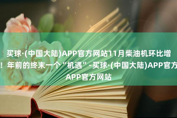 买球·(中国大陆)APP官方网站11月柴油机环比增14%！年前的终末一个“机遇”-买球·(中国大陆)APP官方网站