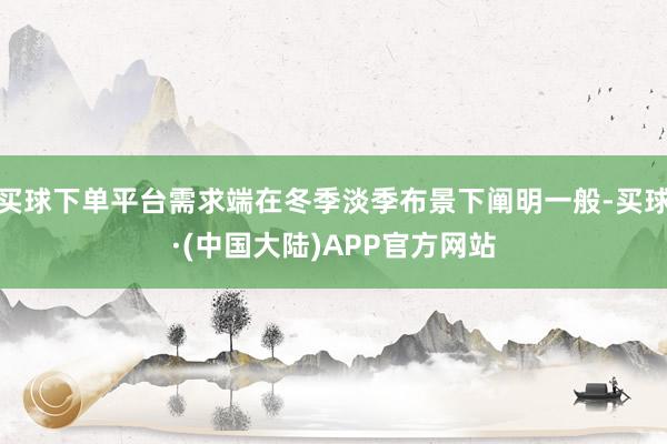 买球下单平台需求端在冬季淡季布景下阐明一般-买球·(中国大陆)APP官方网站