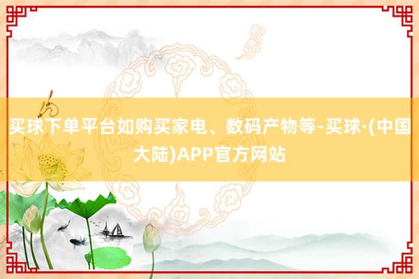 买球下单平台如购买家电、数码产物等-买球·(中国大陆)APP官方网站