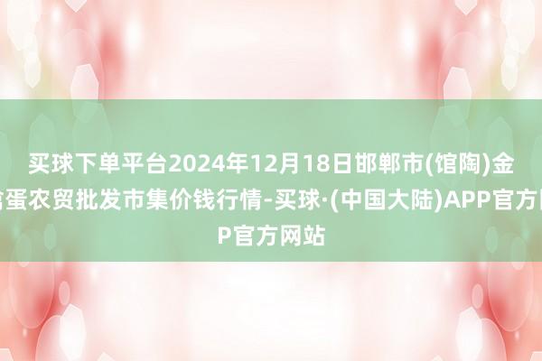 买球下单平台2024年12月18日邯郸市(馆陶)金凤禽蛋农贸批发市集价钱行情-买球·(中国大陆)APP官方网站