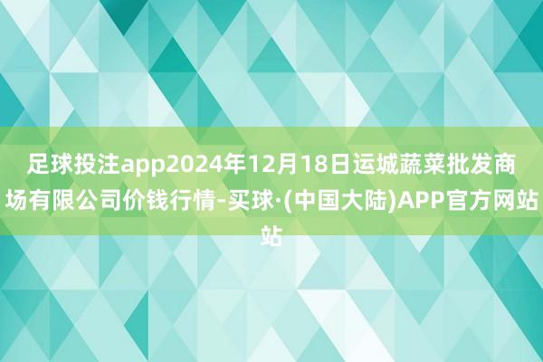 足球投注app2024年12月18日运城蔬菜批发商场有限公司价钱行情-买球·(中国大陆)APP官方网站