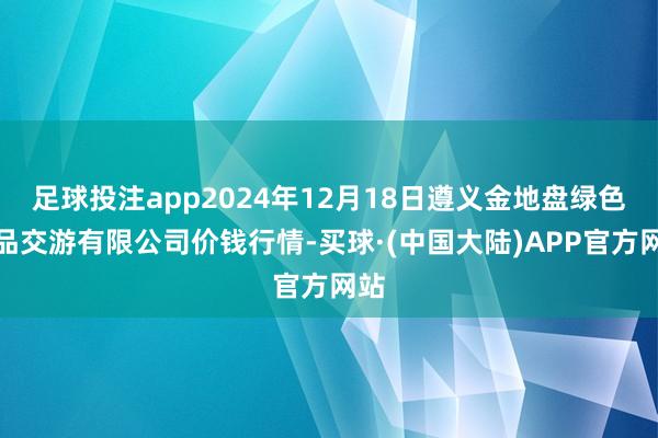 足球投注app2024年12月18日遵义金地盘绿色居品交游有限公司价钱行情-买球·(中国大陆)APP官方网站