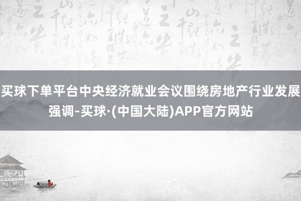 买球下单平台中央经济就业会议围绕房地产行业发展强调-买球·(中国大陆)APP官方网站