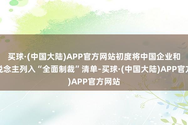 买球·(中国大陆)APP官方网站初度将中国企业和个东说念主列入“全面制裁”清单-买球·(中国大陆)APP官方网站