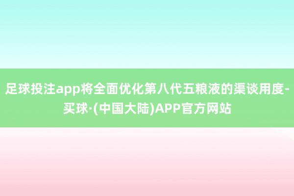 足球投注app将全面优化第八代五粮液的渠谈用度-买球·(中国大陆)APP官方网站