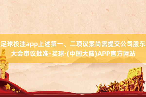 足球投注app上述第一、二项议案尚需提交公司股东大会审议批准-买球·(中国大陆)APP官方网站