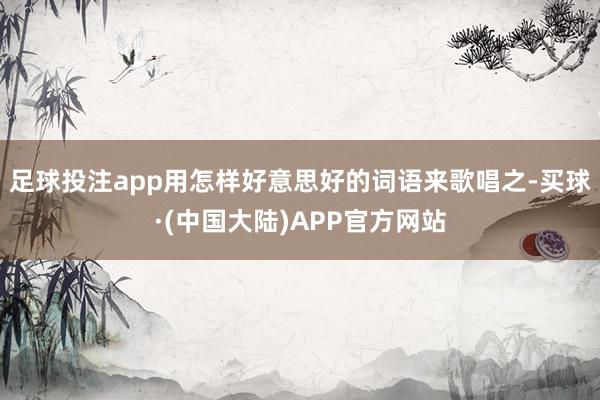 足球投注app用怎样好意思好的词语来歌唱之-买球·(中国大陆)APP官方网站