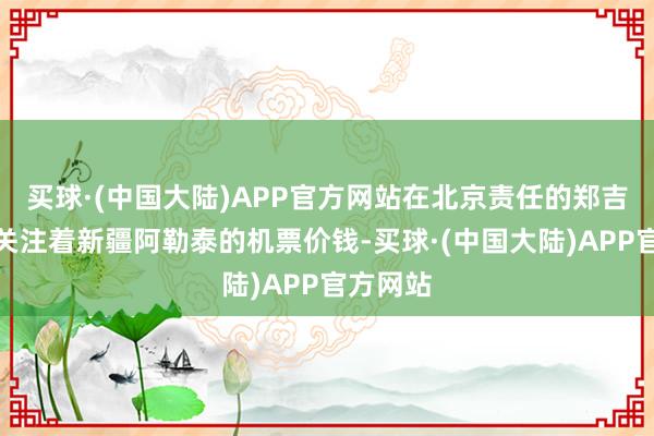 买球·(中国大陆)APP官方网站在北京责任的郑吉敏一直关注着新疆阿勒泰的机票价钱-买球·(中国大陆)APP官方网站