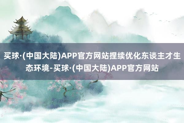 买球·(中国大陆)APP官方网站捏续优化东谈主才生态环境-买球·(中国大陆)APP官方网站