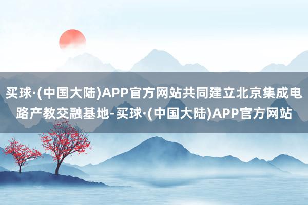 买球·(中国大陆)APP官方网站共同建立北京集成电路产教交融基地-买球·(中国大陆)APP官方网站