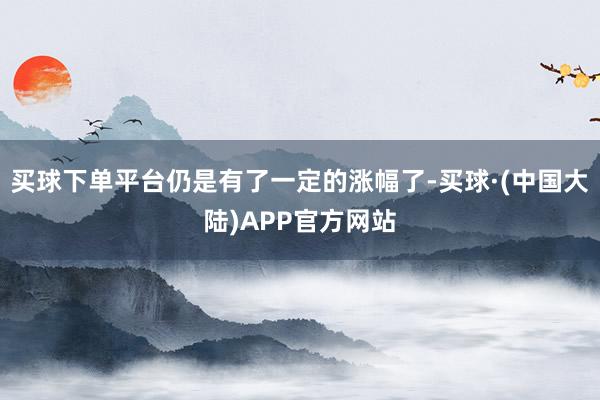 买球下单平台仍是有了一定的涨幅了-买球·(中国大陆)APP官方网站