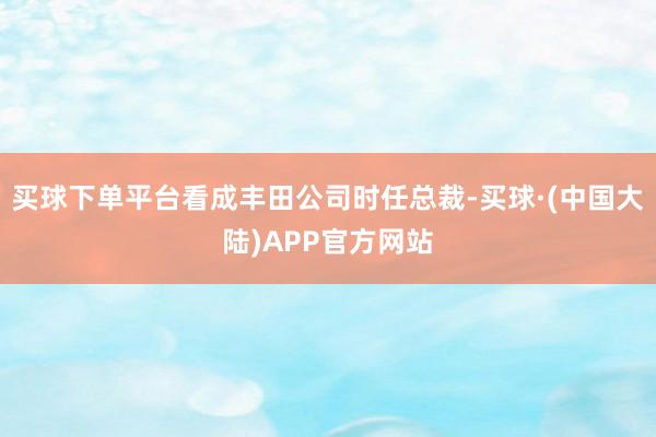 买球下单平台看成丰田公司时任总裁-买球·(中国大陆)APP官方网站