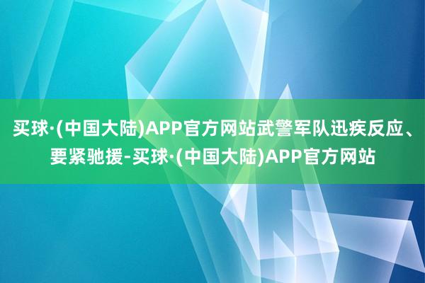 买球·(中国大陆)APP官方网站武警军队迅疾反应、要紧驰援-买球·(中国大陆)APP官方网站