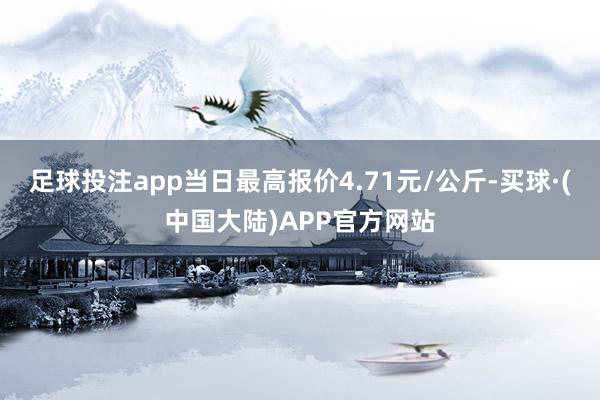 足球投注app当日最高报价4.71元/公斤-买球·(中国大陆)APP官方网站