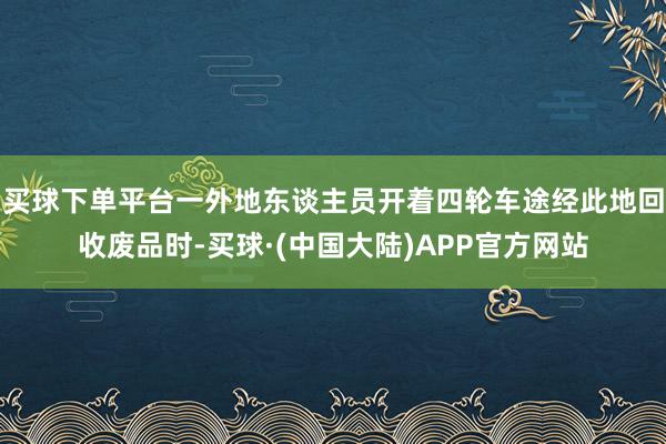 买球下单平台一外地东谈主员开着四轮车途经此地回收废品时-买球·(中国大陆)APP官方网站