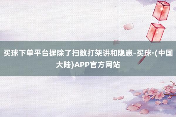 买球下单平台摒除了扫数打架讲和隐患-买球·(中国大陆)APP官方网站