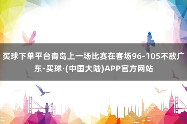 买球下单平台青岛上一场比赛在客场96-105不敌广东-买球·(中国大陆)APP官方网站