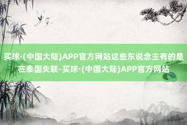 买球·(中国大陆)APP官方网站这些东说念主有的是在泰国失联-买球·(中国大陆)APP官方网站