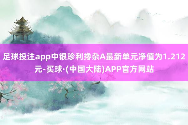 足球投注app中银珍利搀杂A最新单元净值为1.212元-买球·(中国大陆)APP官方网站