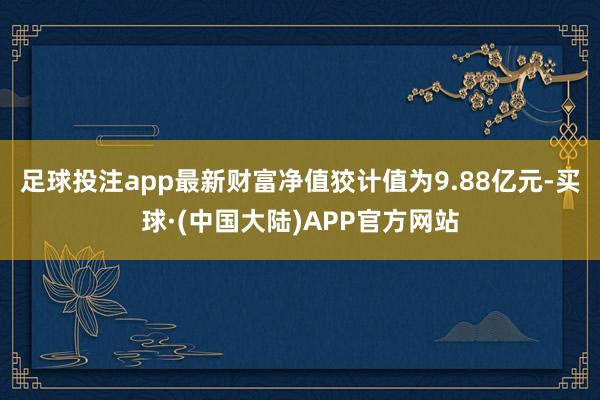 足球投注app最新财富净值狡计值为9.88亿元-买球·(中国大陆)APP官方网站