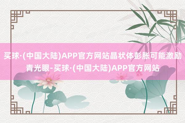 买球·(中国大陆)APP官方网站晶状体彭胀可能激励青光眼-买球·(中国大陆)APP官方网站