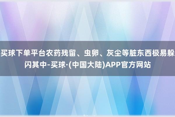 买球下单平台农药残留、虫卵、灰尘等脏东西极易躲闪其中-买球·(中国大陆)APP官方网站