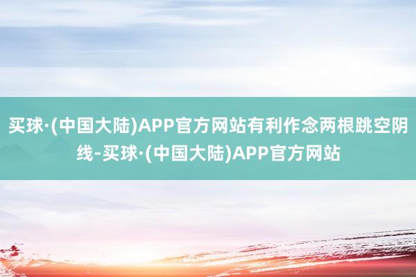 买球·(中国大陆)APP官方网站有利作念两根跳空阴线-买球·(中国大陆)APP官方网站