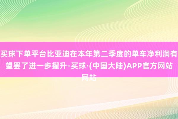 买球下单平台比亚迪在本年第二季度的单车净利润有望罢了进一步擢升-买球·(中国大陆)APP官方网站