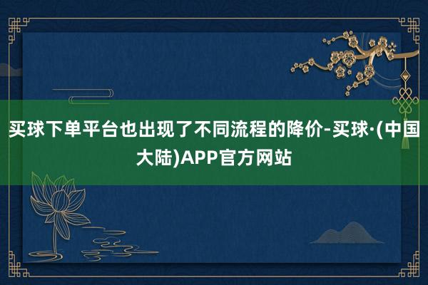 买球下单平台也出现了不同流程的降价-买球·(中国大陆)APP官方网站