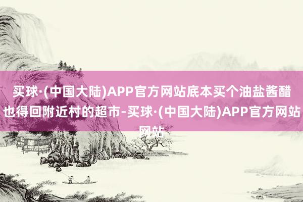 买球·(中国大陆)APP官方网站底本买个油盐酱醋也得回附近村的超市-买球·(中国大陆)APP官方网站