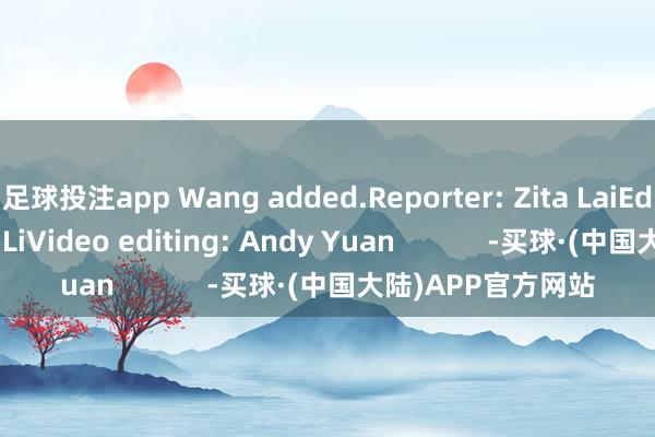足球投注app Wang added.Reporter: Zita LaiEditor: Stephanie LiVideo editing: Andy Yuan            -买球·(中国大陆)APP官方网站