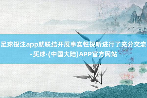足球投注app就联结开展事实性探听进行了充分交流-买球·(中国大陆)APP官方网站