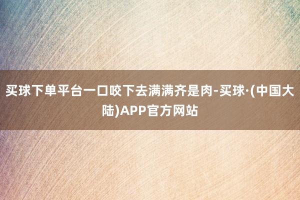 买球下单平台一口咬下去满满齐是肉-买球·(中国大陆)APP官方网站
