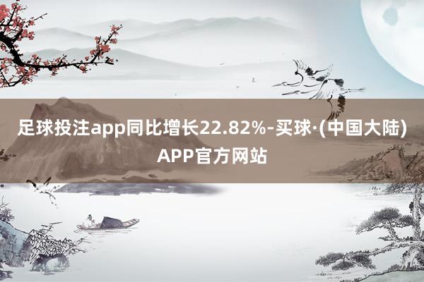 足球投注app同比增长22.82%-买球·(中国大陆)APP官方网站