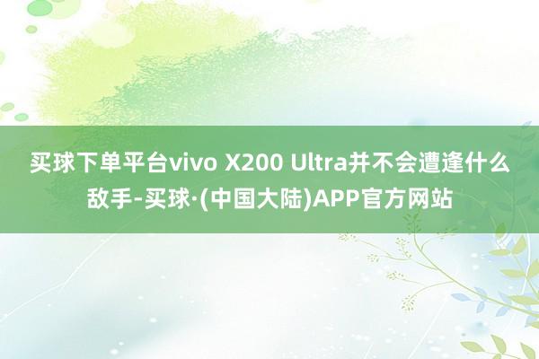 买球下单平台vivo X200 Ultra并不会遭逢什么敌手-买球·(中国大陆)APP官方网站