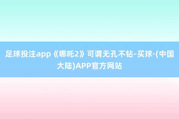 足球投注app《哪吒2》可谓无孔不钻-买球·(中国大陆)APP官方网站